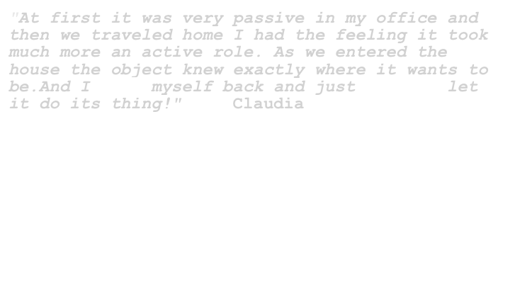 "At first it was very passive in my office and then we traveled home I had the feeling it took much more an active role. As we entered the house the object knew exactly where it wants to be.And I took myself back and just         let it do its thing!"     Claudia