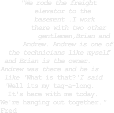      "We rode the freight
         elevator to the
         basement .I work
        there with two other 
          gentlemen,Brian and 
      Andrew. Andrew is one of   
  the technicians like myself
 and Brian is the owner. 
Andrew was there and he is
 like 'What is that?'I said   
 'Well its my tag-a-long.
  It's here with me today. 
We're hanging out together."
Fred