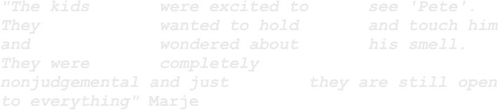 "The kids       were excited to      see 'Pete'.    They            wanted to hold       and touch him and             wondered about       his smell. They were       completely           nonjudgemental and just        they are still open to everything" Marje