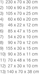 1)  230 x 70 x 30 cm 2)  100 x 90 x 25 cm 3)  105 x 70 x 25 cm 4)    60 x 60 x 20 cm 5)    46 x 22 x 12 cm 6)    85 x 47 x 15 cm 7)    54 x 20 x 10 cm 8)    90 x 70 x 12 cm 9)  155 x 30 x 15 cm 10)  90 x 35 x 11 cm 11)  70 x 48 x 16 cm 12)  27 x 30 x 10 cm 13) 140 x 70 x 38 cm