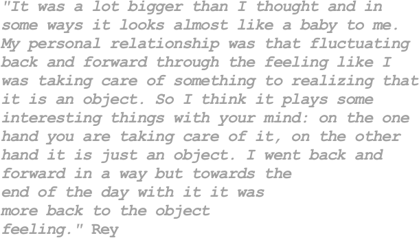 "It was a lot bigger than I thought and in
some ways it looks almost like a baby to me.
My personal relationship was that fluctuating
back and forward through the feeling like I
was taking care of something to realizing that
it is an object. So I think it plays some 
interesting things with your mind: on the one
hand you are taking care of it, on the other
hand it is just an object. I went back and 
forward in a way but towards the 
end of the day with it it was
more back to the object 
feeling." Rey